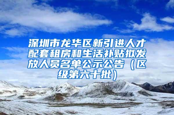 深圳市龙华区新引进人才配套租房和生活补贴拟发放人员名单公示公告（区级第六十批）