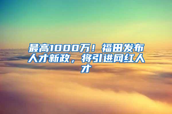 最高1000万！福田发布人才新政，将引进网红人才