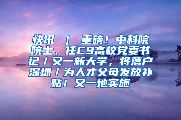 快讯 ｜ 重磅！中科院院士，任C9高校党委书记／又一新大学，将落户深圳／为人才父母发放补贴！又一地实施