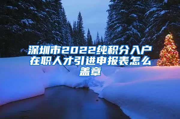 深圳市2022纯积分入户在职人才引进申报表怎么盖章