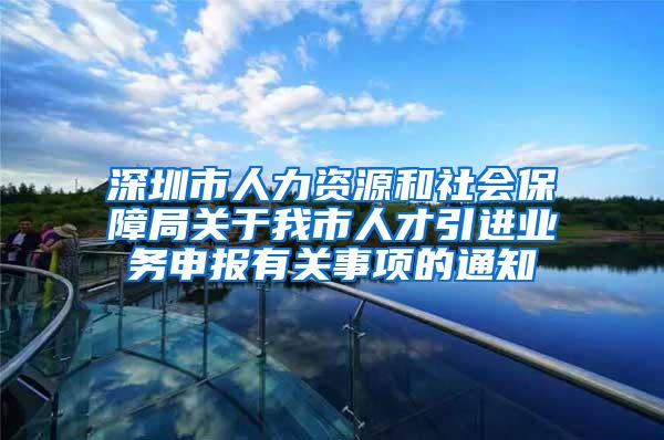 深圳市人力资源和社会保障局关于我市人才引进业务申报有关事项的通知