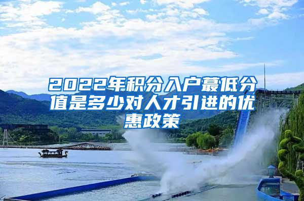 2022年积分入户蕞低分值是多少对人才引进的优惠政策