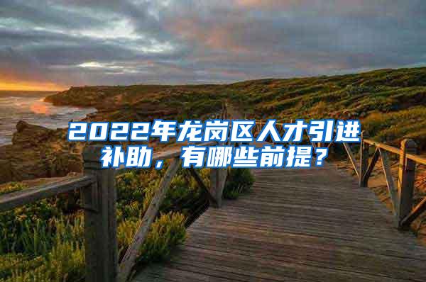 2022年龙岗区人才引进补助，有哪些前提？