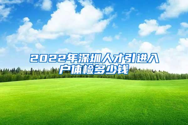 2022年深圳人才引进入户体检多少钱