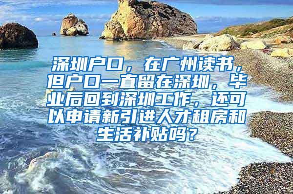 深圳户口，在广州读书，但户口一直留在深圳，毕业后回到深圳工作，还可以申请新引进人才租房和生活补贴吗？