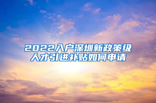 2022入户深圳新政策级人才引进补贴如何申请