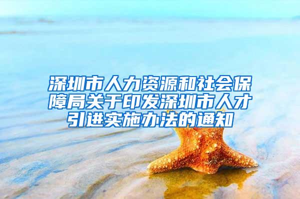 深圳市人力资源和社会保障局关于印发深圳市人才引进实施办法的通知