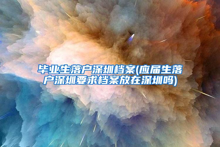 毕业生落户深圳档案(应届生落户深圳要求档案放在深圳吗)