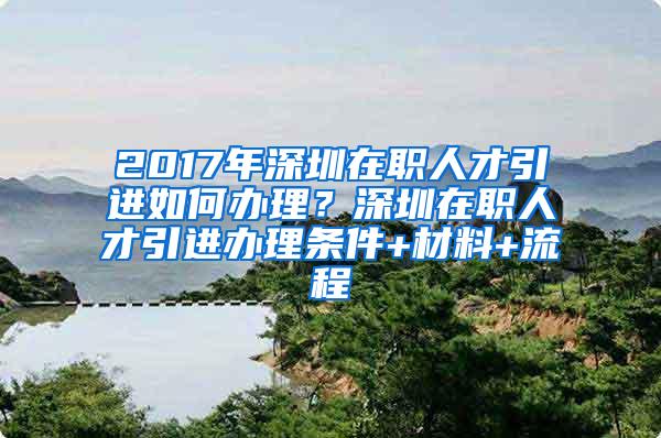 2017年深圳在职人才引进如何办理？深圳在职人才引进办理条件+材料+流程