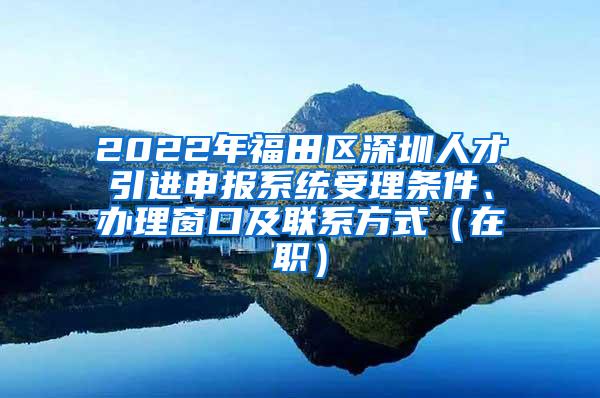 2022年福田区深圳人才引进申报系统受理条件、办理窗口及联系方式（在职）