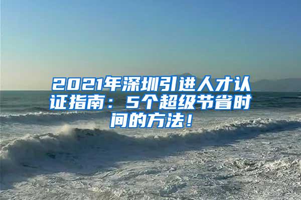 2021年深圳引进人才认证指南：5个超级节省时间的方法！