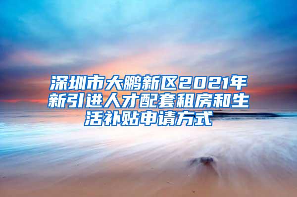 深圳市大鹏新区2021年新引进人才配套租房和生活补贴申请方式