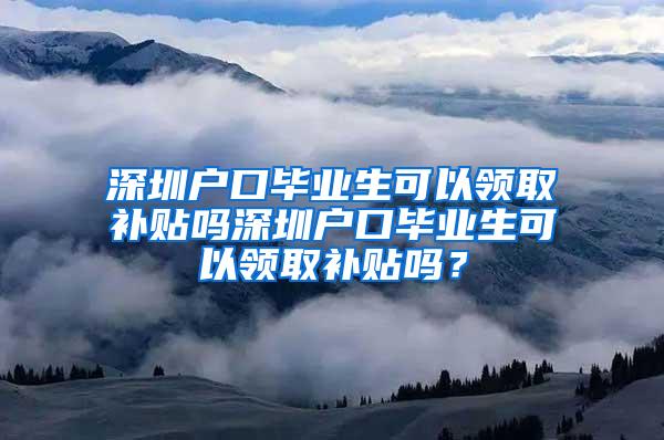 深圳户口毕业生可以领取补贴吗深圳户口毕业生可以领取补贴吗？