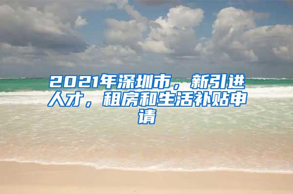 2021年深圳市，新引进人才，租房和生活补贴申请