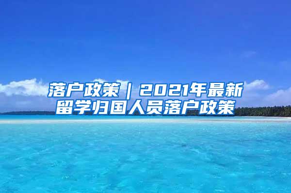 落户政策｜2021年最新留学归国人员落户政策