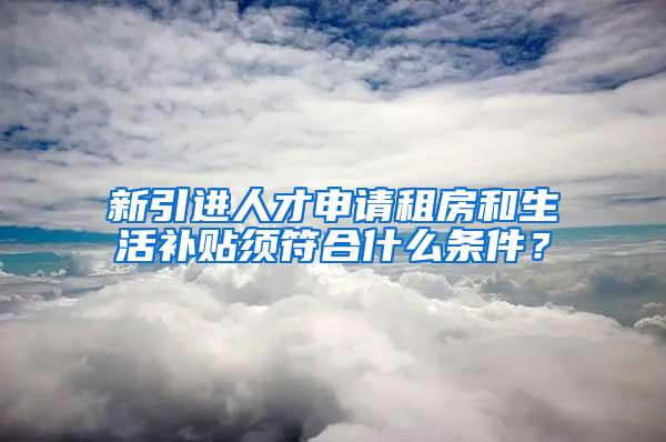 新引进人才申请租房和生活补贴须符合什么条件？