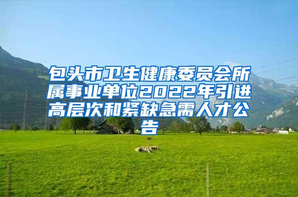 包头市卫生健康委员会所属事业单位2022年引进高层次和紧缺急需人才公告