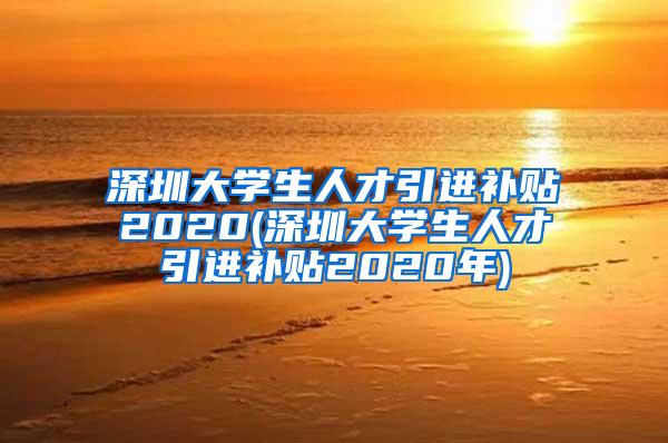 深圳大学生人才引进补贴2020(深圳大学生人才引进补贴2020年)