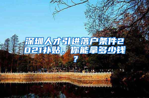 深圳人才引进落户条件2021补贴，你能拿多少钱？