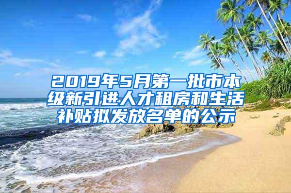 2019年5月第一批市本级新引进人才租房和生活补贴拟发放名单的公示