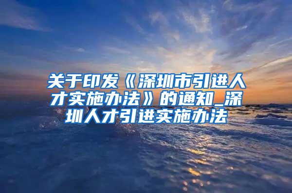 关于印发《深圳市引进人才实施办法》的通知_深圳人才引进实施办法