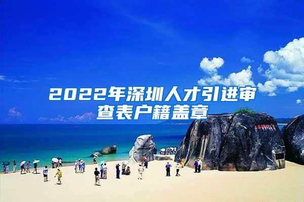 2022年深圳人才引进审查表户籍盖章