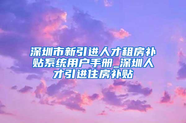 深圳市新引进人才租房补贴系统用户手册_深圳人才引进住房补贴