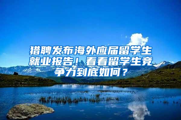 猎聘发布海外应届留学生就业报告！看看留学生竞争力到底如何？