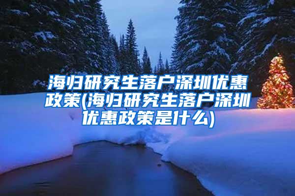 海归研究生落户深圳优惠政策(海归研究生落户深圳优惠政策是什么)