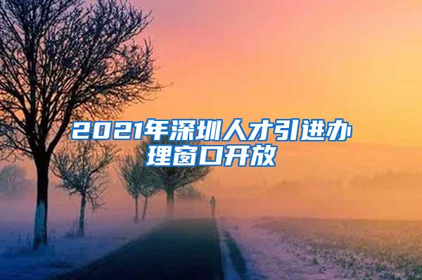 2021年深圳人才引进办理窗口开放