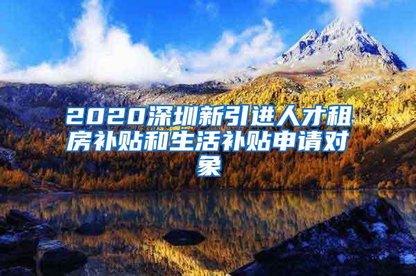 2020深圳新引进人才租房补贴和生活补贴申请对象