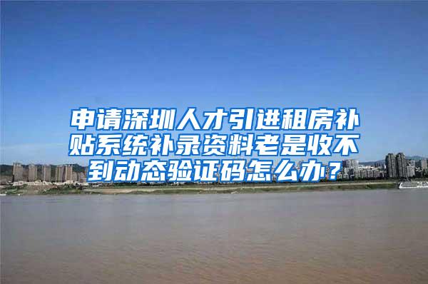 申请深圳人才引进租房补贴系统补录资料老是收不到动态验证码怎么办？