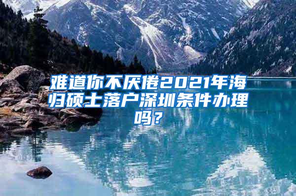 难道你不厌倦2021年海归硕士落户深圳条件办理吗？