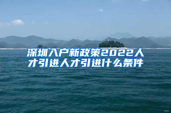 深圳入户新政策2022人才引进人才引进什么条件