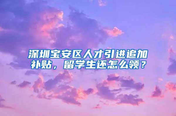 深圳宝安区人才引进追加补贴，留学生还怎么领？