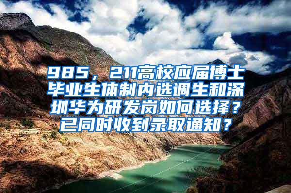 985，211高校应届博士毕业生体制内选调生和深圳华为研发岗如何选择？已同时收到录取通知？