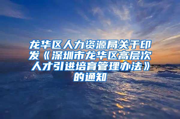 龙华区人力资源局关于印发《深圳市龙华区高层次人才引进培育管理办法》的通知