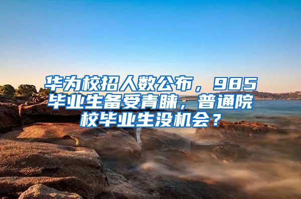 华为校招人数公布，985毕业生备受青睐，普通院校毕业生没机会？