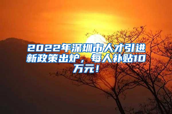 2022年深圳市人才引进新政策出炉，每人补贴10万元！