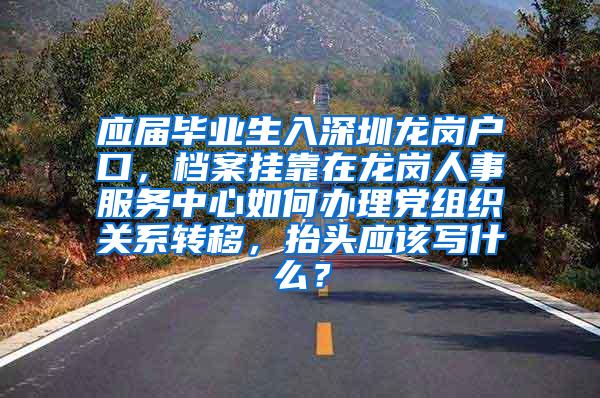 应届毕业生入深圳龙岗户口，档案挂靠在龙岗人事服务中心如何办理党组织关系转移，抬头应该写什么？