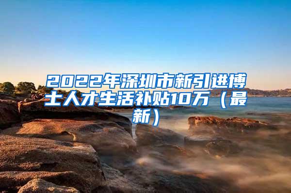 2022年深圳市新引进博士人才生活补贴10万（最新）