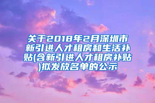 关于2018年2月深圳市新引进人才租房和生活补贴(含新引进人才租房补贴)拟发放名单的公示