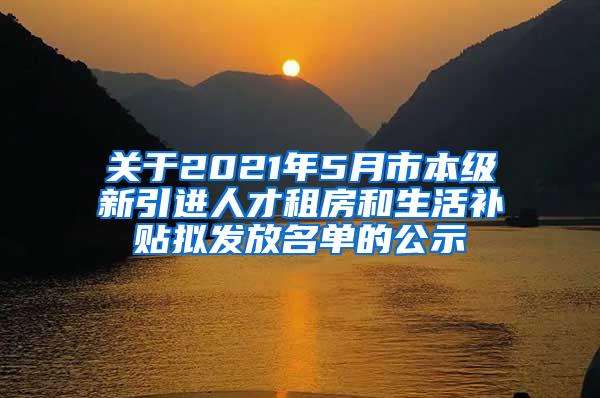 关于2021年5月市本级新引进人才租房和生活补贴拟发放名单的公示