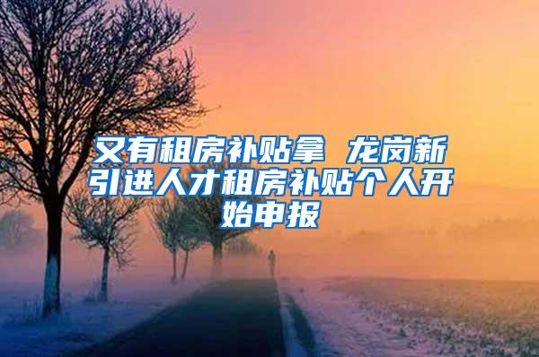 又有租房补贴拿 龙岗新引进人才租房补贴个人开始申报