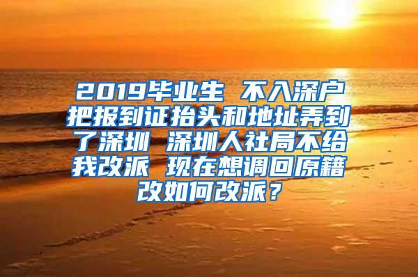 2019毕业生 不入深户把报到证抬头和地址弄到了深圳 深圳人社局不给我改派 现在想调回原籍改如何改派？