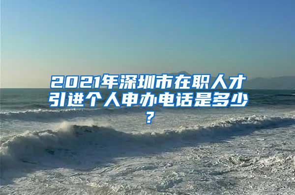 2021年深圳市在职人才引进个人申办电话是多少？