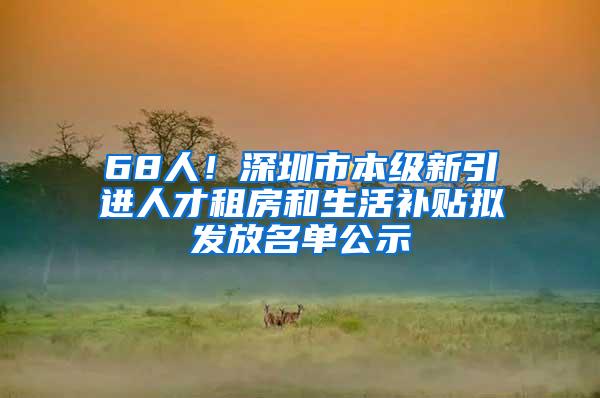 68人！深圳市本级新引进人才租房和生活补贴拟发放名单公示