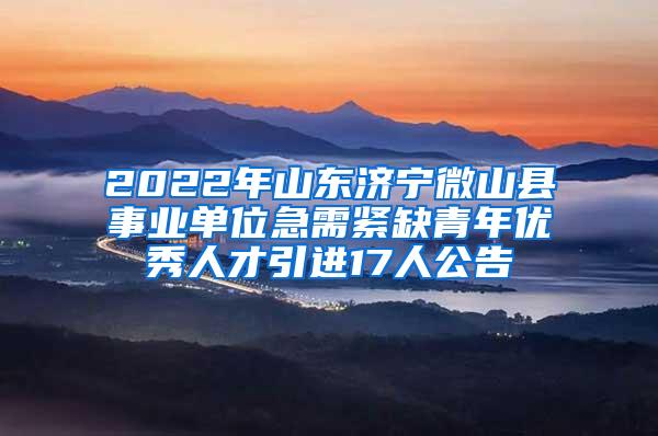 2022年山东济宁微山县事业单位急需紧缺青年优秀人才引进17人公告