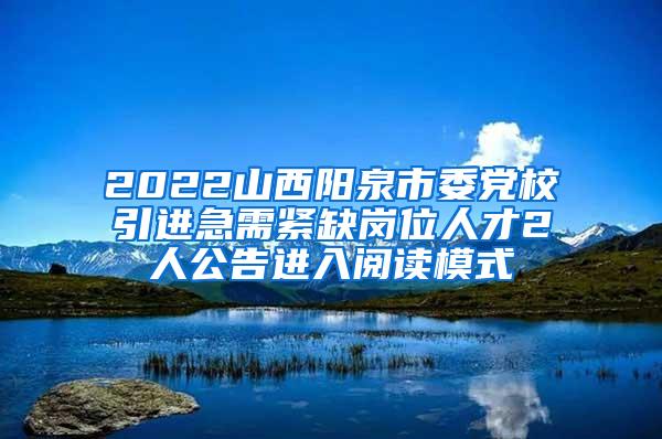 2022山西阳泉市委党校引进急需紧缺岗位人才2人公告进入阅读模式