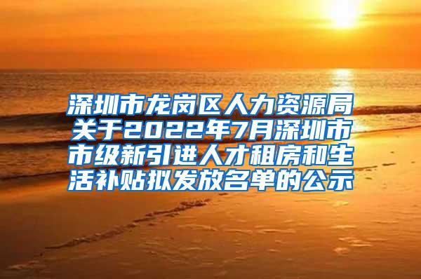 深圳市龙岗区人力资源局关于2022年7月深圳市市级新引进人才租房和生活补贴拟发放名单的公示